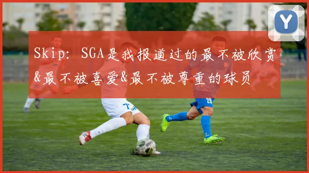 Skip：SGA是我报道过的最不被欣赏&最不被喜爱&最不被尊重的球员