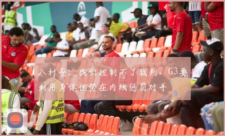八村垒：我们控制不了裁判，G3要利用身体优势在内线惩罚对手